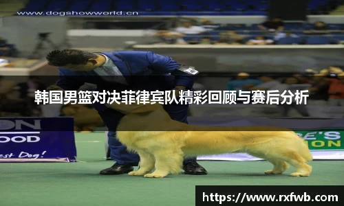 韩国男篮对决菲律宾队精彩回顾与赛后分析